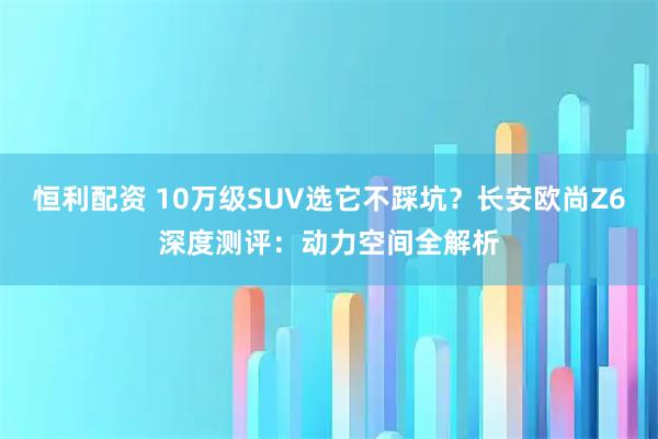 恒利配资 10万级SUV选它不踩坑？长安欧尚Z6深度测评：动力空间全解析