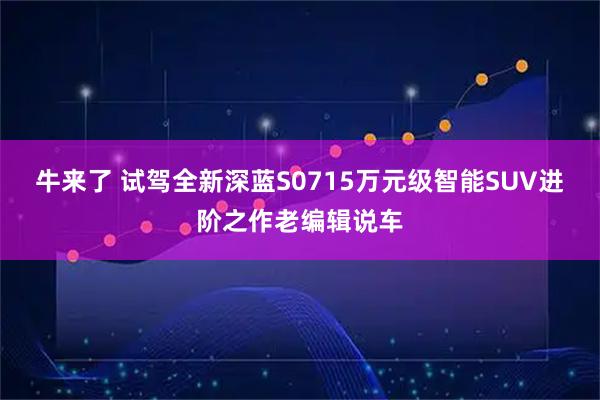 牛来了 试驾全新深蓝S0715万元级智能SUV进阶之作老编辑说车