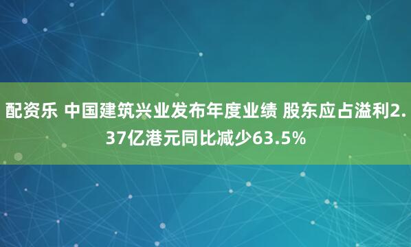 配资乐 中国建筑兴业发布年度业绩 股东应占溢利2.37亿港元同比减少63.5%
