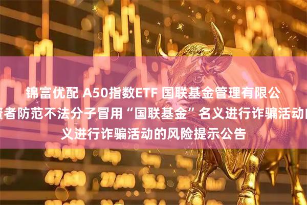 锦富优配 A50指数ETF 国联基金管理有限公司关于提醒投资者防范不法分子冒用“国联基金”名义进行诈骗活动的风险提示公告