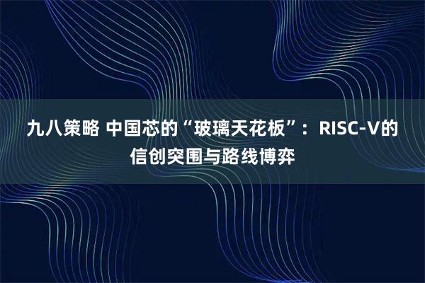 九八策略 中国芯的“玻璃天花板”:RISC-V的信创突围与路线博弈