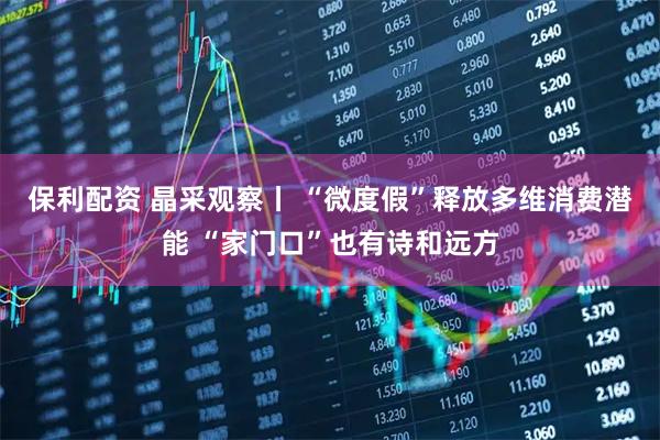 保利配资 晶采观察丨 “微度假”释放多维消费潜能 “家门口”也有诗和远方